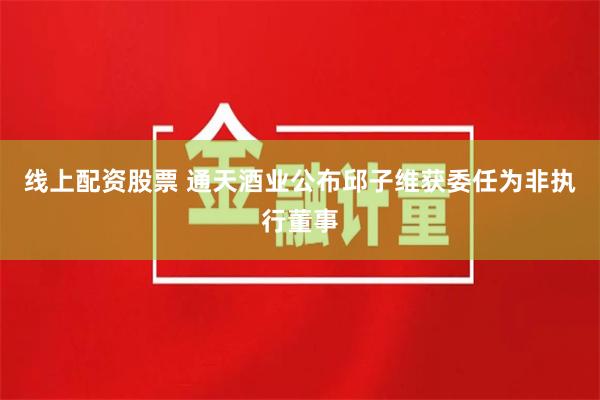 线上配资股票 通天酒业公布邱子维获委任为非执行董事