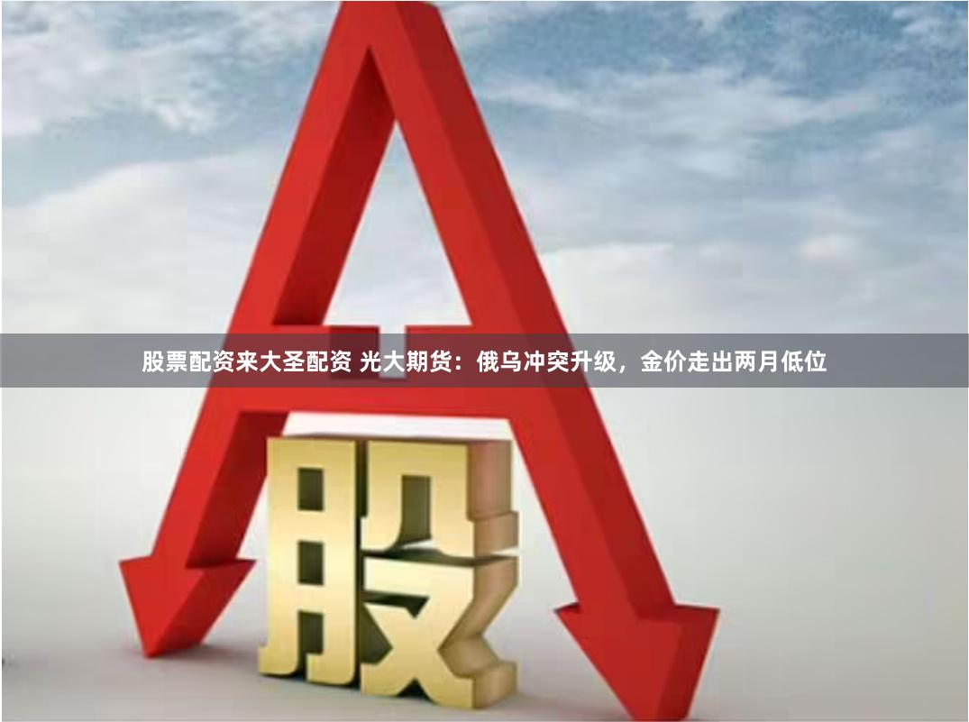 股票配资来大圣配资 光大期货：俄乌冲突升级，金价走出两月低位