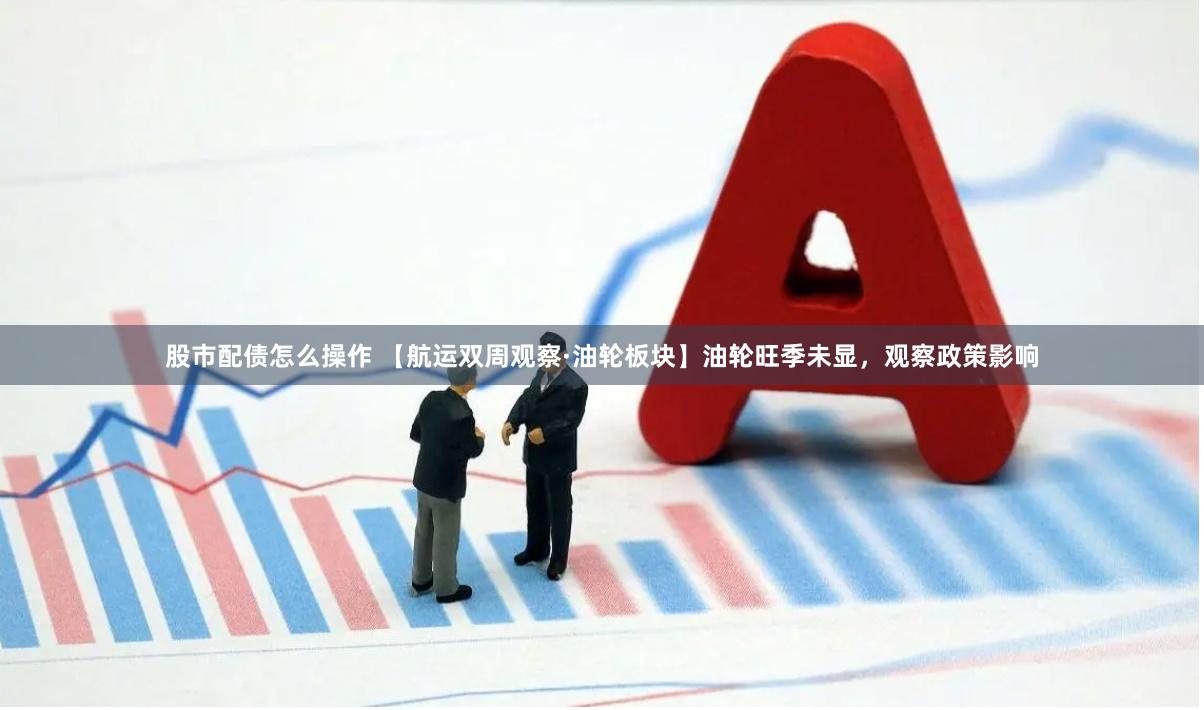 股市配债怎么操作 【航运双周观察·油轮板块】油轮旺季未显，观察政策影响