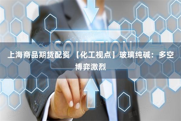 上海商品期货配资 【化工视点】玻璃纯碱：多空博弈激烈