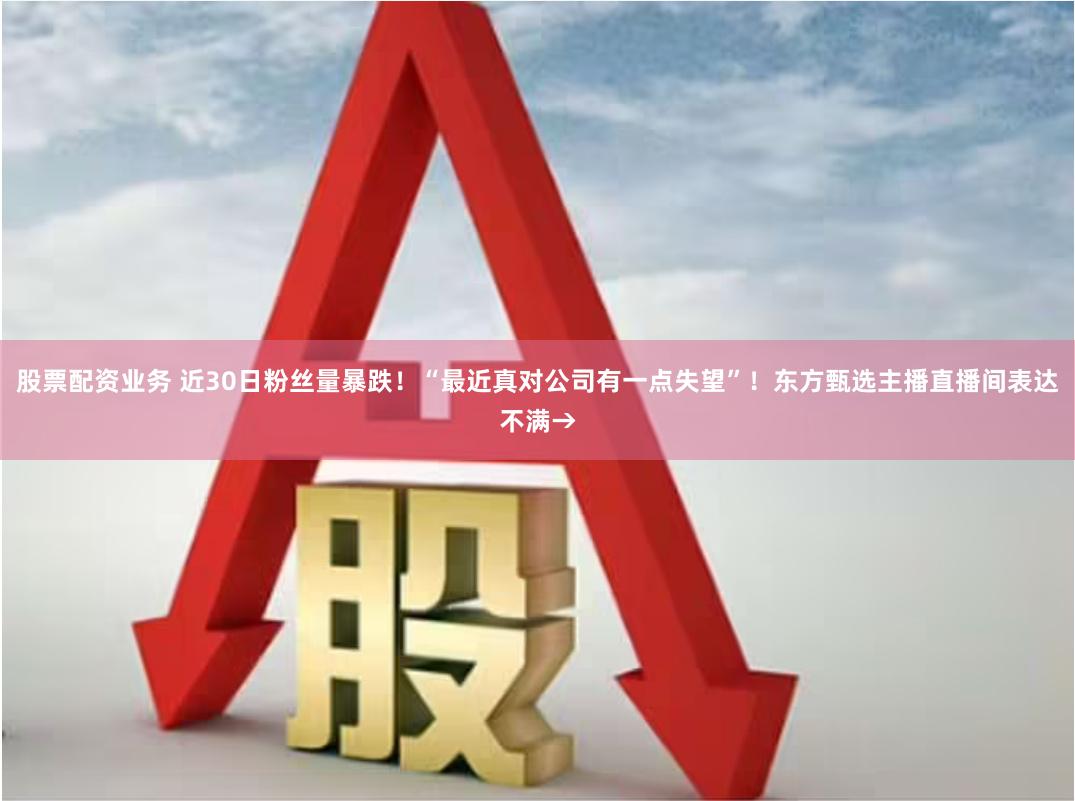 股票配资业务 近30日粉丝量暴跌！“最近真对公司有一点失望”！东方甄选主播直播间表达不满→