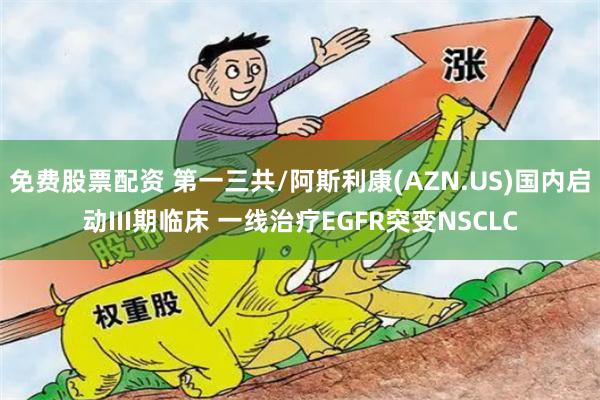 免费股票配资 第一三共/阿斯利康(AZN.US)国内启动III期临床 一线治疗EGFR突变NSCLC