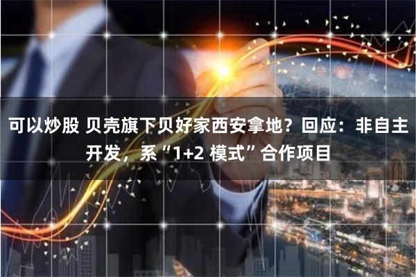 可以炒股 贝壳旗下贝好家西安拿地？回应：非自主开发，系“1+2 模式”合作项目