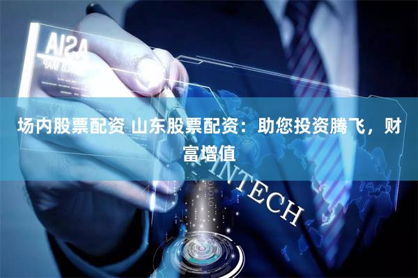 场内股票配资 山东股票配资：助您投资腾飞，财富增值