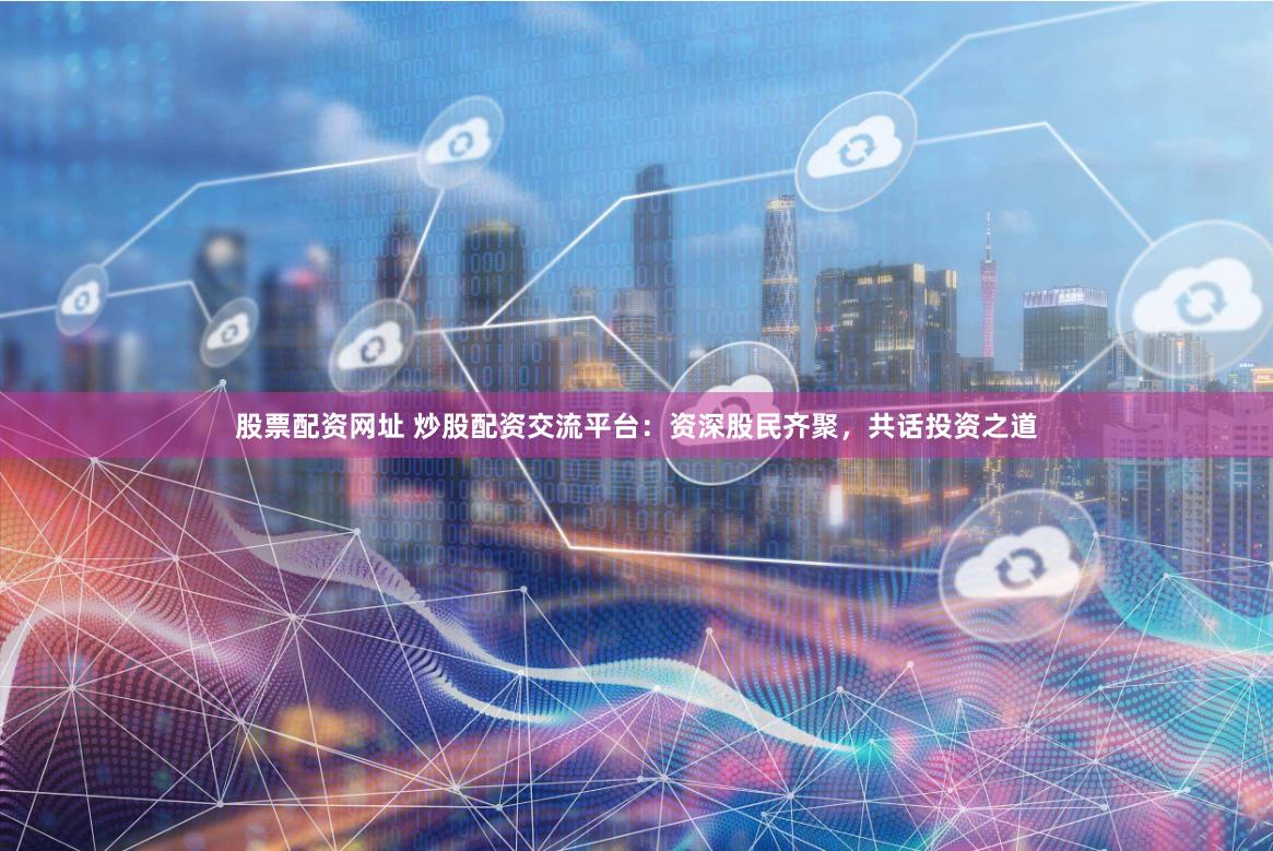 股票配资网址 炒股配资交流平台：资深股民齐聚，共话投资之道