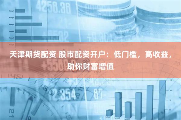 天津期货配资 股市配资开户：低门槛，高收益，助你财富增值