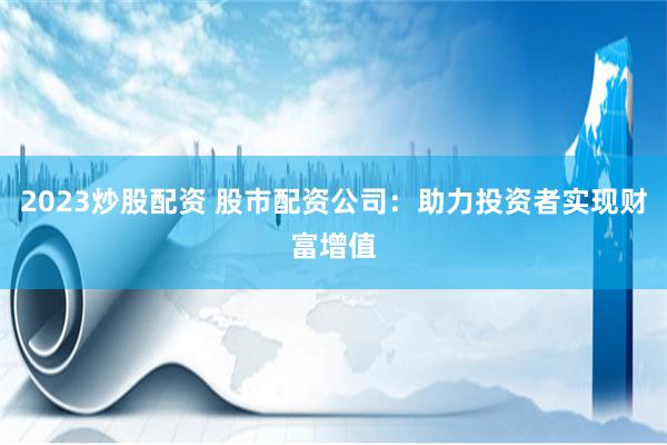2023炒股配资 股市配资公司：助力投资者实现财富增值