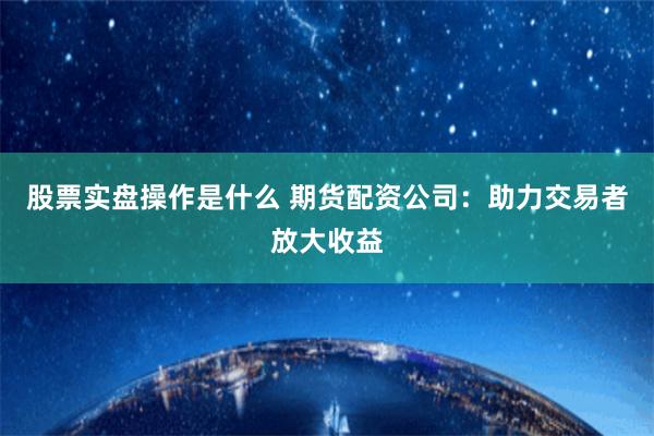 股票实盘操作是什么 期货配资公司：助力交易者放大收益