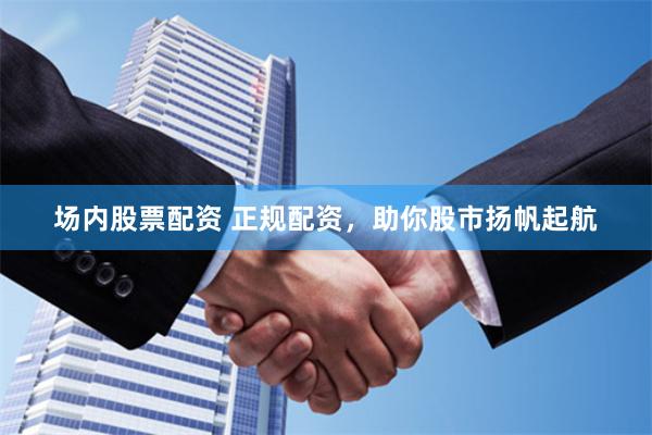 场内股票配资 正规配资，助你股市扬帆起航