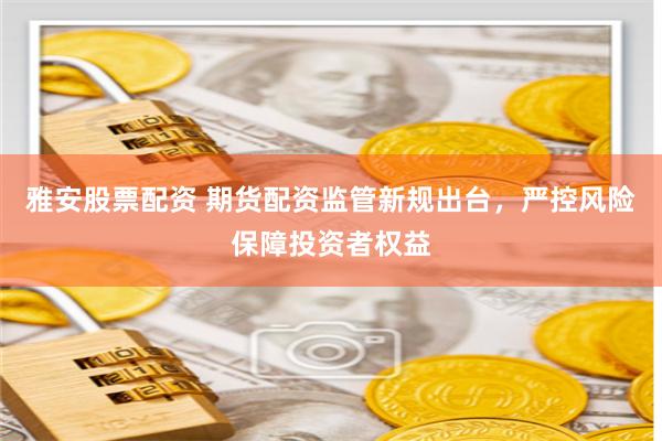 雅安股票配资 期货配资监管新规出台，严控风险保障投资者权益