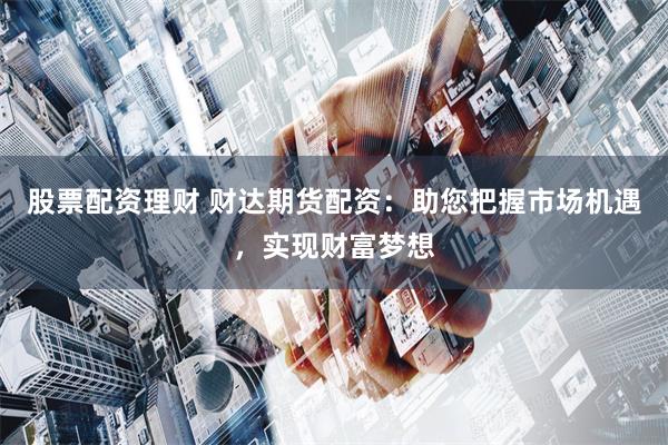 股票配资理财 财达期货配资：助您把握市场机遇，实现财富梦想