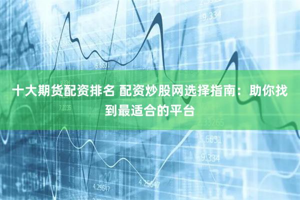 十大期货配资排名 配资炒股网选择指南：助你找到最适合的平台
