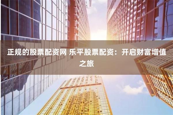正规的股票配资网 乐平股票配资：开启财富增值之旅