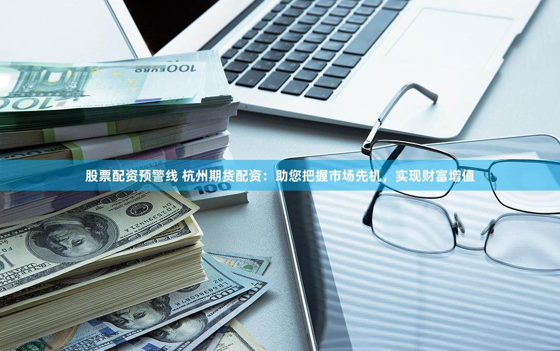 股票配资预警线 杭州期货配资：助您把握市场先机，实现财富增值