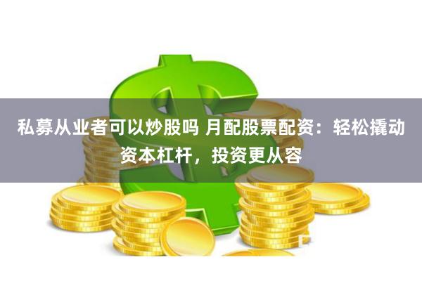 私募从业者可以炒股吗 月配股票配资：轻松撬动资本杠杆，投资更从容