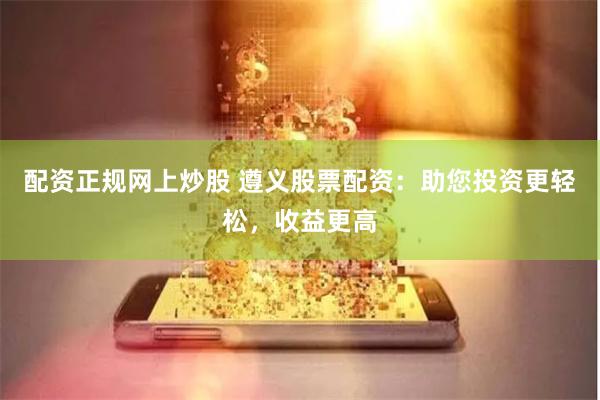 配资正规网上炒股 遵义股票配资：助您投资更轻松，收益更高