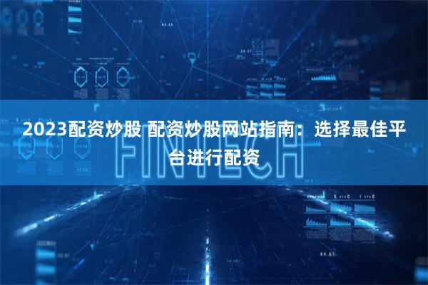 2023配资炒股 配资炒股网站指南：选择最佳平台进行配资