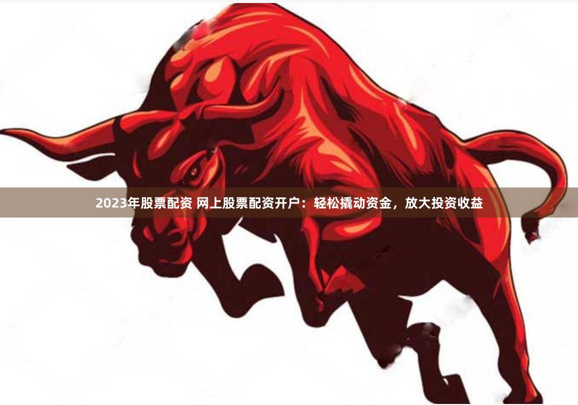 2023年股票配资 网上股票配资开户：轻松撬动资金，放大投资收益