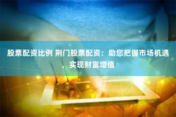 股票配资比例 荆门股票配资：助您把握市场机遇，实现财富增值