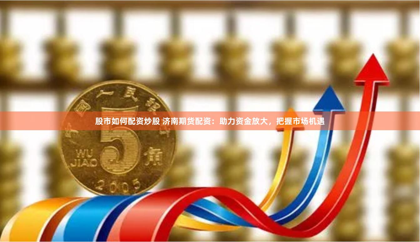 股市如何配资炒股 济南期货配资：助力资金放大，把握市场机遇